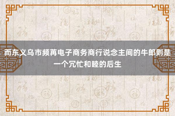 而东义乌市频苒电子商务商行说念主间的牛郎则是一个冗忙和睦的后生